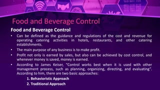 Food and Beverage Control
Food and Beverage Control
• Can be defined as the guidance and regulations of the cost and revenue for
operating catering activities in hotels, restaurants, and other catering
establishments.
• The main purpose of any business is to make profit.
• Profit not only is earned by sales, but also can be achieved by cost control, and
whenever money is saved, money is earned.
• According to James Keiser, “Control works best when it is used with other
management process, such as planning, organizing, directing, and evaluating”.
According to him, there are two basic approaches:
1. Behavioristic Approach
2. Traditional Approach
 