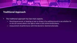 Traditional Approach
• The traditional approach has two main aspects.
– Directing personnel, or keeping an eye on things or by walking around to see whether he
or she can correct what is not right or what is cost control break-downs.
– measurement of performance with that desired or deemed attainable.
 