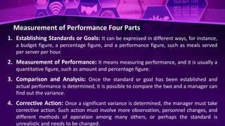 Measurement of Performance Four Parts
1. Establishing Standards or Goals: It can be expressed in different ways, for instance,
a budget figure, a percentage figure, and a performance figure, such as meals served
per server per hour.
2. Measurement of Performance: It means measuring performance, and it is usually a
quantitative figure, such as amount and percentage figure.
3. Comparison and Analysis: Once the standard or goal has been established and
actual performance is determined, it is possible to compare the two and a manager can
find out the variance.
4. Corrective Action: Once a significant variance is determined, the manager must take
corrective action. Such action must involve more observation, personnel changes, and
different methods of operation among many others, or perhaps the standard is
unrealistic and needs to be changed.
 