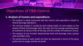 Objectives of F&B Control
1. Analysis of income and expenditure:
– The analysis is solely concerned with the income and expenditure related to
food & beverage operations.
– The revenue analysis is usually by each selling outlet, of such aspects as the
volume of food and beverage sales, the sales mix, the average spending power
of customers at various times of the day, and the number of customers served.
– The analysis of cost includes departmental food and beverage costs, portion
costs and labor costs.
– The performance of each outlet can then be expressed in terms of the gross
profit and net margin and the net profit.
 