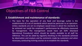 Objectives of F&B Control
2. Establishment and maintenance of standards:
– The basis for the operation of any food and beverage outlet is the
establishment of a set of standards which would be particular to an operation.
Unless standards are set no employee would know in detail the standards to
be achieved nor could the employee‟s performance be effectively measured
by management. The management would have set SOPs (Standard
Operational Procedures) which should be readily available to all staff for
reference. This can be aided by regularly checking on the standards achieved
by observation and analysis and by comments made by customers and when
necessary, conducting training courses to re-establish the standards.
 