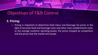 Objectives of F&B Control
3. Pricing:
– Pricing is important to determine food menu and beverage list prices in the
light of accurate food and beverage costs and other main establishment costs;
as the average customer spending power, the prices charged by competitors
and the prices that the market will accept.
 