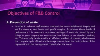 Objectives of F&B Control
4. Prevention of waste:
– In order to achieve performance standards for an establishment, targets and
set for revenue, cost levels and profit margins. To achieve these levels of
performance it is necessary to prevent wastage of materials caused by such
things as poor preparation, over-production, failure to use standard recipes,
etc. This can only be done with an efficient method of control, which covers
the complete cycle of food and beverage control, from the basic policies of the
organization to the management control after the event.
 