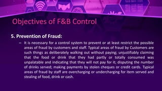 Objectives of F&B Control
5. Prevention of Fraud:
– It is necessary for a control system to prevent or at least restrict the possible
areas of fraud by customers and staff. Typical areas of fraud by Customers are
such things as deliberately walking out without paying; unjustifiably claiming
that the food or drink that they had partly or totally consumed was
unpalatable and indicating that they will not pay for it; disputing the number
of drinks served; making payments by stolen cheques or credit cards. Typical
areas of fraud by staff are overcharging or undercharging for item served and
stealing of food, drink or cash.
 