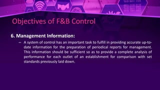 Objectives of F&B Control
6. Management Information:
– A system of control has an important task to fulfill in providing accurate up-to-
date information for the preparation of periodical reports for management.
This information should be sufficient so as to provide a complete analysis of
performance for each outlet of an establishment for comparison with set
standards previously laid down.
 