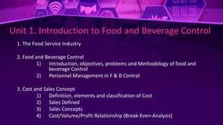 Unit 1. Introduction to Food and Beverage Control
1. The Food Service Industry
2. Food and Beverage Control
1) Introduction, objectives, problems and Methodology of food and
beverage Control
2) Personnel Management in F & B Control
3. Cost and Sales Concept
1) Definition, elements and classification of Cost
2) Sales Defined
3) Sales Concepts
4) Cost/Volume/Profit Relationship (Break-Even-Analysis)
 