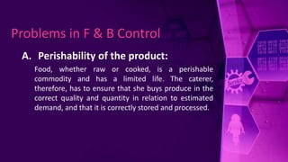 A. Perishability of the product:
Food, whether raw or cooked, is a perishable
commodity and has a limited life. The caterer,
therefore, has to ensure that she buys produce in the
correct quality and quantity in relation to estimated
demand, and that it is correctly stored and processed.
Problems in F & B Control
 
