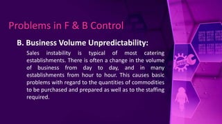 B. Business Volume Unpredictability:
Sales instability is typical of most catering
establishments. There is often a change in the volume
of business from day to day, and in many
establishments from hour to hour. This causes basic
problems with regard to the quantities of commodities
to be purchased and prepared as well as to the staffing
required.
Problems in F & B Control
 