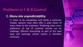 C. Menu mix unpredictability:
In order to be competitive and satisfy a particular
market, caterers must often offer a wide choice of
menu items to the customers. Predicting menu items
preference on top of customer volume can be
challenge. Effective forecasting as part of the total
food and beverage control system is therefore
necessary.
Problems in F & B Control
 