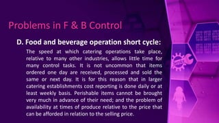 D. Food and beverage operation short cycle:
The speed at which catering operations take place,
relative to many other industries, allows little time for
many control tasks. It is not uncommon that items
ordered one day are received, processed and sold the
same or next day. It is for this reason that in larger
catering establishments cost reporting is done daily or at
least weekly basis. Perishable items cannot be brought
very much in advance of their need; and the problem of
availability at times of produce relative to the price that
can be afforded in relation to the selling price.
Problems in F & B Control
 