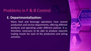 E. Departmentalization:
Many food and beverage operations have several
production and service departments, offering different
products and operating under different policies. It is,
therefore, necessary to be able to produce separate
trading results for each of the production and selling
activities.
Problems in F & B Control
 
