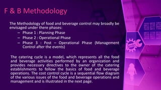 The Methodology of food and beverage control may broadly be
envisaged under there phases:
– Phase 1 : Planning Phase
– Phase 2 : Operational Phase
– Phase 3 : Post – Operational Phase (Management
Control after the events)
The catering cycle is a model, which represents all the food
and beverage activities performed by an organization and
provides necessary directives to the owner of the catering
establishments to follow the basics of food and beverage
operations. The cost control cycle is a sequential flow diagram
of the various issues of the food and beverage operations and
management and is illustrated in the next page.
F & B Methodology
 