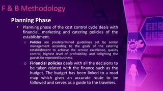F & B Methodology
Planning Phase
• Planning phase of the cost control cycle deals with
financial, marketing and catering policies of the
establishment.
o Policies are predetermined guidelines set by senior
management according to the goals of the catering
establishment to achieve the service excellence, quality
control, highest level of profitability, and delighting the
guests for repeated business.
o Financial policies deals with all the decisions to
be taken related with the finance such as the
budget. The budget has been linked to a road
map which gives an accurate route to be
followed and serves as a guide to the travelers.
 