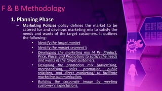 F & B Methodology
1. Planning Phase
– Marketing Policies policy defines the market to be
catered for and develops marketing mix to satisfy the
needs and wants of the target customers. It outlines
the following:
• Identify the target market
• Identity the market segment's
• Developing the marketing mix (4 Ps- Product,
Price, Place, and Promotion) to satisfy the needs
and wants of the target customers.
• Designing the promotion mix (advertising,
merchandising, sales promotion, public
relations, and direct marketing) to facilitate
marketing communication.
• Building the corporate image by meeting
customer's expectations.
 