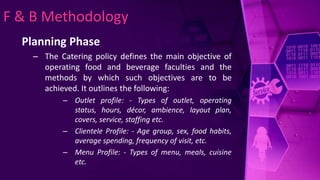 F & B Methodology
Planning Phase
– The Catering policy defines the main objective of
operating food and beverage faculties and the
methods by which such objectives are to be
achieved. It outlines the following:
– Outlet profile: - Types of outlet, operating
status, hours, décor, ambience, layout plan,
covers, service, staffing etc.
– Clientele Profile: - Age group, sex, food habits,
average spending, frequency of visit, etc.
– Menu Profile: - Types of menu, meals, cuisine
etc.
 
