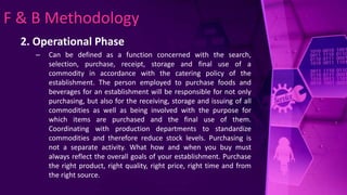 F & B Methodology
2. Operational Phase
– Can be defined as a function concerned with the search,
selection, purchase, receipt, storage and final use of a
commodity in accordance with the catering policy of the
establishment. The person employed to purchase foods and
beverages for an establishment will be responsible for not only
purchasing, but also for the receiving, storage and issuing of all
commodities as well as being involved with the purpose for
which items are purchased and the final use of them.
Coordinating with production departments to standardize
commodities and therefore reduce stock levels. Purchasing is
not a separate activity. What how and when you buy must
always reflect the overall goals of your establishment. Purchase
the right product, right quality, right price, right time and from
the right source.
 