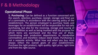 F & B Methodology
Operational Phase
1. Purchasing: Can be defined as a function concerned with
the search, selection, purchase, receipt, storage and final use
of a commodity in accordance with the catering policy of the
establishment. The person employed to purchase foods and
beverages for an establishment will be responsible for not only
purchasing, but also for the receiving, storage and issuing of
all commodities as well as being involved with the purpose for
which items are purchased and the final use of them.
Coordinating with production departments to standardize
commodities and therefore reduce stock levels. Purchasing is
not a separate activity. What how and when you buy must
always reflect the overall goals of your establishment.
Purchase the right product, right quality, right price, right time
and from the right source.
 
