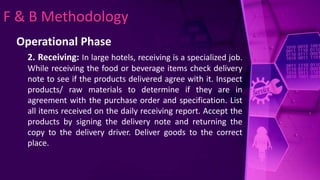 F & B Methodology
Operational Phase
2. Receiving: In large hotels, receiving is a specialized job.
While receiving the food or beverage items check delivery
note to see if the products delivered agree with it. Inspect
products/ raw materials to determine if they are in
agreement with the purchase order and specification. List
all items received on the daily receiving report. Accept the
products by signing the delivery note and returning the
copy to the delivery driver. Deliver goods to the correct
place.
 