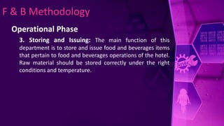 F & B Methodology
Operational Phase
3. Storing and Issuing: The main function of this
department is to store and issue food and beverages items
that pertain to food and beverages operations of the hotel.
Raw material should be stored correctly under the right
conditions and temperature.
 