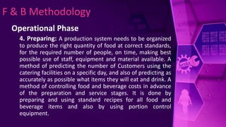 F & B Methodology
Operational Phase
4. Preparing: A production system needs to be organized
to produce the right quantity of food at correct standards,
for the required number of people, on time, making best
possible use of staff, equipment and material available. A
method of predicting the number of Customers using the
catering facilities on a specific day, and also of predicting as
accurately as possible what items they will eat and drink. A
method of controlling food and beverage costs in advance
of the preparation and service stages. It is done by
preparing and using standard recipes for all food and
beverage items and also by using portion control
equipment.
 