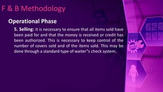 F & B Methodology
Operational Phase
5. Selling: It is necessary to ensure that all items sold have
been paid for and that the money is received or credit has
been authorized. This is necessary to keep control of the
number of covers sold and of the items sold. This may be
done through a standard type of waiter‟s check system.
 