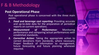 F & B Methodology
Post Operational Phase
Post operational phase is concerned with the three main
points:
1. Food and beverage cost reporting: Providing accurate
and up-to-date data for the preparation of periodical
reports on current operations.
2. Measurement of Performance: Monitoring
performance and comparing actual performances with
established standards.
3. Corrective Action: Taking the appropriate action to
correct deviations from standards, where necessary.
Proper feedback of information to management,
future forecasting and future planning whenever
required.
 