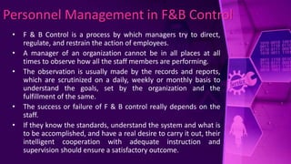 Personnel Management in F&B Control
• F & B Control is a process by which managers try to direct,
regulate, and restrain the action of employees.
• A manager of an organization cannot be in all places at all
times to observe how all the staff members are performing.
• The observation is usually made by the records and reports,
which are scrutinized on a daily, weekly or monthly basis to
understand the goals, set by the organization and the
fulfillment of the same.
• The success or failure of F & B control really depends on the
staff.
• If they know the standards, understand the system and what is
to be accomplished, and have a real desire to carry it out, their
intelligent cooperation with adequate instruction and
supervision should ensure a satisfactory outcome.
 