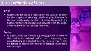 3. 1 - Definition of Cost
Cost
• is generally defined as a reduction in the value of an asset
for the purpose of securing benefit or gain, however, in
the food and beverage business, it means the price to the
hotel or restaurant of goods and services when the goods
are consumed, or the services rendered.
Costing
• is a specialized area which is gaining ground in many of
the industries related with the processing and
manufacturing of a product or rendering a service. It may
be defined as ascertainment of costs relating to a suitable
unit of output.
 