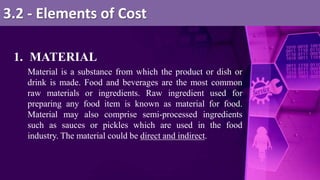 1. MATERIAL
Material is a substance from which the product or dish or
drink is made. Food and beverages are the most common
raw materials or ingredients. Raw ingredient used for
preparing any food item is known as material for food.
Material may also comprise semi-processed ingredients
such as sauces or pickles which are used in the food
industry. The material could be direct and indirect.
3.2 - Elements of Cost
 