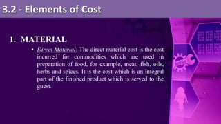 1. MATERIAL
• Direct Material: The direct material cost is the cost
incurred for commodities which are used in
preparation of food, for example, meat, fish, oils,
herbs and spices. It is the cost which is an integral
part of the finished product which is served to the
guest.
3.2 - Elements of Cost
 