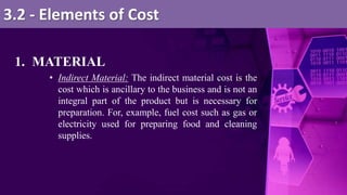 1. MATERIAL
• Indirect Material: The indirect material cost is the
cost which is ancillary to the business and is not an
integral part of the product but is necessary for
preparation. For, example, fuel cost such as gas or
electricity used for preparing food and cleaning
supplies.
3.2 - Elements of Cost
 