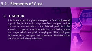 2. LABOUR
It is the compensation given to employees for completion of
a particular job for which they have been assigned and to
convert the raw materials to the finished products to be
served to the guests. It includes salaries, commission, bonus
and wages which are paid to employees. The employees
include workers, managers and supervisors. The labour cost
can also be both direct or indirect.
3.2 - Elements of Cost
 