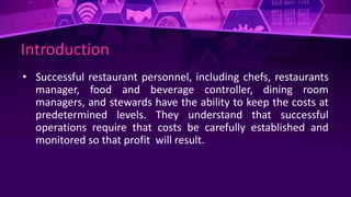Introduction
• Successful restaurant personnel, including chefs, restaurants
manager, food and beverage controller, dining room
managers, and stewards have the ability to keep the costs at
predetermined levels. They understand that successful
operations require that costs be carefully established and
monitored so that profit will result.
 