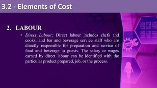 2. LABOUR
• Direct Labour: Direct labour includes chefs and
cooks, and bar and beverage service staff who are
directly responsible for preparation and service of
food and beverage to guests. The salary or wages
earned by direct labour can be identified with the
particular product prepared, job, or the process.
3.2 - Elements of Cost
 