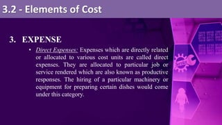 3. EXPENSE
• Direct Expenses: Expenses which are directly related
or allocated to various cost units are called direct
expenses. They are allocated to particular job or
service rendered which are also known as productive
responses. The hiring of a particular machinery or
equipment for preparing certain dishes would come
under this category.
3.2 - Elements of Cost
 