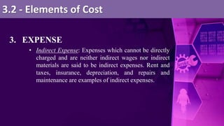 3. EXPENSE
• Indirect Expense: Expenses which cannot be directly
charged and are neither indirect wages nor indirect
materials are said to be indirect expenses. Rent and
taxes, insurance, depreciation, and repairs and
maintenance are examples of indirect expenses.
3.2 - Elements of Cost
 