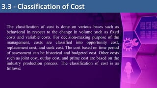 3.3 - Classification of Cost
The classification of cost is done on various bases such as
behavioral in respect to the change in volume such as fixed
costs and variable costs. For decision-making purpose of the
management, costs are classified into opportunity cost,
replacement cost, and sunk cost. The cost based on time period
of assessment can be historical and budgeted cost. Other costs
such as joint cost, outlay cost, and prime cost are based on the
industry production process. The classification of cost is as
follows:
 