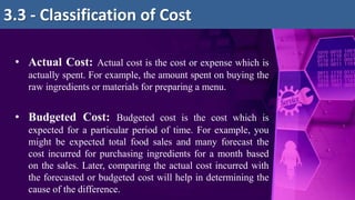 • Actual Cost: Actual cost is the cost or expense which is
actually spent. For example, the amount spent on buying the
raw ingredients or materials for preparing a menu.
• Budgeted Cost: Budgeted cost is the cost which is
expected for a particular period of time. For example, you
might be expected total food sales and many forecast the
cost incurred for purchasing ingredients for a month based
on the sales. Later, comparing the actual cost incurred with
the forecasted or budgeted cost will help in determining the
cause of the difference.
3.3 - Classification of Cost
 