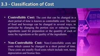 • Controllable Cost: The cost that can be changed in a
short period of time is known as controllable cost. The cost
of food and beverage can be changed in several ways, in
particular by changing the portion size or reducing some
ingredients used for preparation or the quantity of each or
some the ingredients or the quality of the ingredients.
• Non-Controllable Cost: Non-Controllable costs are
costs which cannot be changed in a short period of time.
These costs are usually fixed costs which include rent, taxes,
depreciation and license fees.
3.3 - Classification of Cost
 