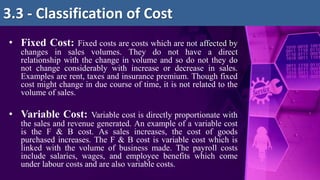 • Fixed Cost: Fixed costs are costs which are not affected by
changes in sales volumes. They do not have a direct
relationship with the change in volume and so do not they do
not change considerably with increase or decrease in sales.
Examples are rent, taxes and insurance premium. Though fixed
cost might change in due course of time, it is not related to the
volume of sales.
• Variable Cost: Variable cost is directly proportionate with
the sales and revenue generated. An example of a variable cost
is the F & B cost. As sales increases, the cost of goods
purchased increases. The F & B cost is variable cost which is
linked with the volume of business made. The payroll costs
include salaries, wages, and employee benefits which come
under labour costs and are also variable costs.
3.3 - Classification of Cost
 
