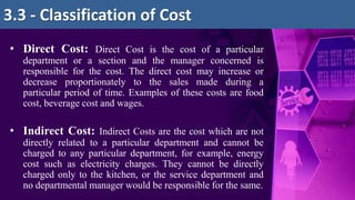 • Direct Cost: Direct Cost is the cost of a particular
department or a section and the manager concerned is
responsible for the cost. The direct cost may increase or
decrease proportionately to the sales made during a
particular period of time. Examples of these costs are food
cost, beverage cost and wages.
• Indirect Cost: Indirect Costs are the cost which are not
directly related to a particular department and cannot be
charged to any particular department, for example, energy
cost such as electricity charges. They cannot be directly
charged only to the kitchen, or the service department and
no departmental manager would be responsible for the same.
3.3 - Classification of Cost
 