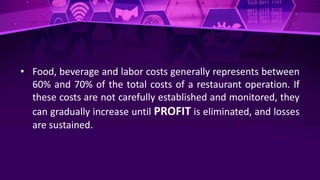 • Food, beverage and labor costs generally represents between
60% and 70% of the total costs of a restaurant operation. If
these costs are not carefully established and monitored, they
can gradually increase until PROFIT is eliminated, and losses
are sustained.
 