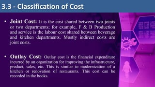 • Joint Cost: It is the cost shared between two joints
or two departments; for example, F & B Production
and service is the labour cost shared between beverage
and kitchen departments. Mostly indirect costs are
joint costs.
• Outlay Cost: Outlay cost is the financial expenditure
incurred by an organization for improving the infrastructure,
product, sales, etc. This is similar to modernization of a
kitchen or renovation of restaurants. This cost can be
recorded in the books.
3.3 - Classification of Cost
 