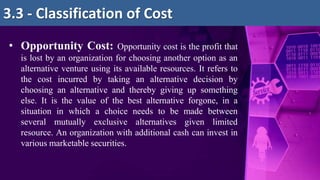 • Opportunity Cost: Opportunity cost is the profit that
is lost by an organization for choosing another option as an
alternative venture using its available resources. It refers to
the cost incurred by taking an alternative decision by
choosing an alternative and thereby giving up something
else. It is the value of the best alternative forgone, in a
situation in which a choice needs to be made between
several mutually exclusive alternatives given limited
resource. An organization with additional cash can invest in
various marketable securities.
3.3 - Classification of Cost
 