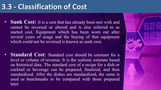 • Sunk Cost: It is a cost that has already been met with and
cannot be reversed or altered and is also referred to as
started cost. Equipment which has been worn out after
several years of usage and the buying of that equipment
which could not be reversed is known as sunk cost.
• Standard Cost: Standard cost should be constant for a
level or volume of revenue. It is the realistic estimate based
on historical data. The standard cost of a recipe for a dish or
cocktail or beverage can be prepared, finalized, and then
standardized. After the dishes are standardized, the same is
used as benchmarks to be compared with those prepared
later.
3.3 - Classification of Cost
 
