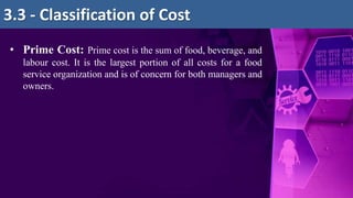 • Prime Cost: Prime cost is the sum of food, beverage, and
labour cost. It is the largest portion of all costs for a food
service organization and is of concern for both managers and
owners.
3.3 - Classification of Cost
 
