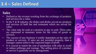 Sales
• Defined as the revenue resulting from the exchange of products
and services for a value.
• In the F & B industry, the dishes and drinks served are products
and services of both bar and restaurant which are served for
value.
• The value may be cash or a promise to pay in cash. These sales
are expressed in monetary terms for the value of goods or
services.
• The success of any business is totally dependent on the sales of
product or services. If sales are not recorded properly, than a
manager cannot achieve the expected target of profit.
• It is crucial to match the cost of production with sales to avoid
or reduce pilferage and wastage. The selling price of a product
or service is generally set by management.
3.4 – Sales Defined
 