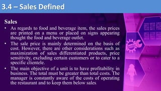 Sales
• As regards to food and beverage item, the sales prices
are printed on a menu or placed on signs appearing
thought the food and beverage outlet.
• The sale price is mainly determined on the basis of
cost. However, there are other considerations such as
maximization of sales differentiated products, price
sensitivity, excluding certain customers or to cater to a
specific clientele.
• The main objective of a unit is to have profitability in
business. The total must be greater than total costs. The
manager is constantly aware of the costs of operating
the restaurant and to keep them below sales.
3.4 – Sales Defined
 