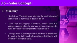 1. Monetary
• Total Sales: The total sales refers to the total volume of
sales which is expressed in peso or dollar.
• Total Sales by Category: It refers to the total sales of a
category compared to the total sale volume; for example,
total dessert sale as compared to all dishes sold.
• Average Sale: An average sale in business is determined
by adding the individual sales and then dividing it with
number of individual sales.
3.5 – Sales Concept
 