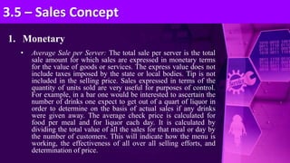 1. Monetary
• Average Sale per Server: The total sale per server is the total
sale amount for which sales are expressed in monetary terms
for the value of goods or services. The express value does not
include taxes imposed by the state or local bodies. Tip is not
included in the selling price. Sales expressed in terms of the
quantity of units sold are very useful for purposes of control.
For example, in a bar one would be interested to ascertain the
number of drinks one expect to get out of a quart of liquor in
order to determine on the basis of actual sales if any drinks
were given away. The average check price is calculated for
food per meal and for liquor each day. It is calculated by
dividing the total value of all the sales for that meal or day by
the number of customers. This will indicate how the menu is
working, the effectiveness of all over all selling efforts, and
determination of price.
3.5 – Sales Concept
 